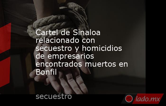Cartel de Sinaloa relacionado con secuestro y homicidios de empresarios encontrados muertos en Bonfil. Noticias en tiempo real