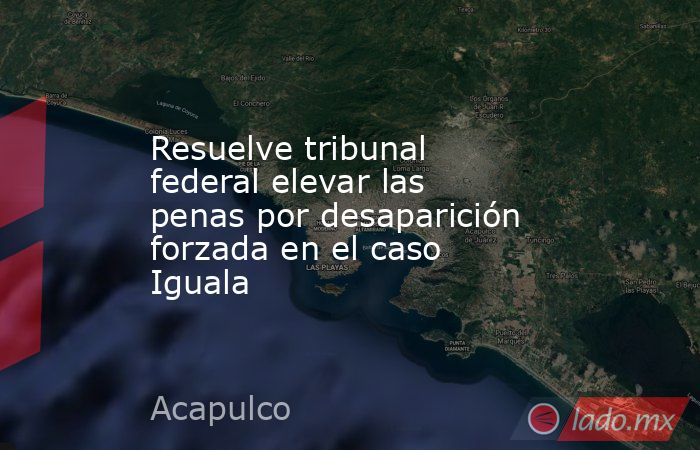 Resuelve tribunal federal elevar las penas por desaparición forzada en el caso Iguala. Noticias en tiempo real