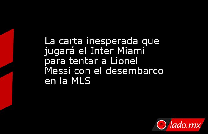 La carta inesperada que jugará el Inter Miami para tentar a Lionel Messi con el desembarco en la MLS. Noticias en tiempo real