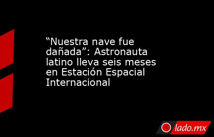 “Nuestra nave fue dañada”: Astronauta latino lleva seis meses en Estación Espacial Internacional. Noticias en tiempo real