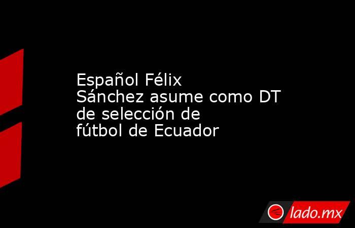 Español Félix Sánchez asume como DT de selección de fútbol de Ecuador. Noticias en tiempo real