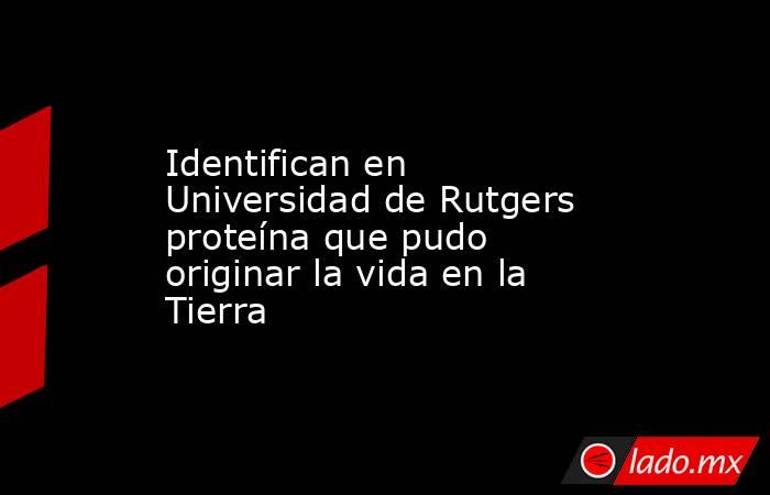 Identifican en Universidad de Rutgers proteína que pudo originar la vida en la Tierra. Noticias en tiempo real