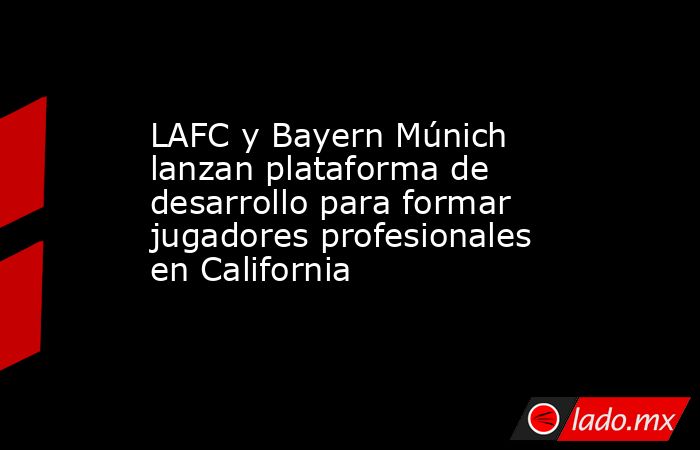 LAFC y Bayern Múnich lanzan plataforma de desarrollo para formar jugadores profesionales en California. Noticias en tiempo real