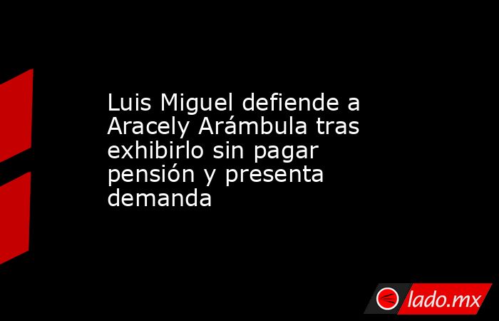 Luis Miguel defiende a Aracely Arámbula tras exhibirlo sin pagar pensión y presenta demanda. Noticias en tiempo real