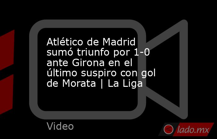 Atlético de Madrid sumó triunfo por 1-0 ante Girona en el último suspiro con gol de Morata | La Liga. Noticias en tiempo real