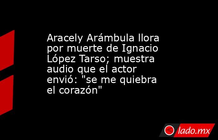 Aracely Arámbula llora por muerte de Ignacio López Tarso; muestra audio que el actor envió: 