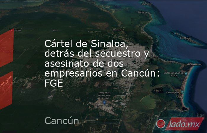 Cártel de Sinaloa, detrás del secuestro y asesinato de dos empresarios en Cancún: FGE. Noticias en tiempo real