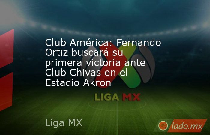 Club América: Fernando Ortiz buscará su primera victoria ante Club Chivas en el Estadio Akron. Noticias en tiempo real