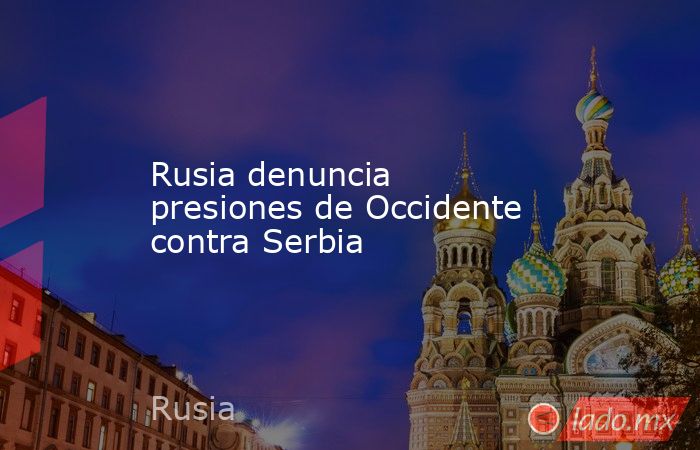 Rusia denuncia presiones de Occidente contra Serbia. Noticias en tiempo real