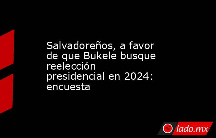 Salvadoreños, a favor de que Bukele busque reelección presidencial en 2024: encuesta. Noticias en tiempo real