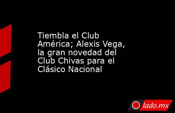 Tiembla el Club América; Alexis Vega, la gran novedad del Club Chivas para el Clásico Nacional. Noticias en tiempo real