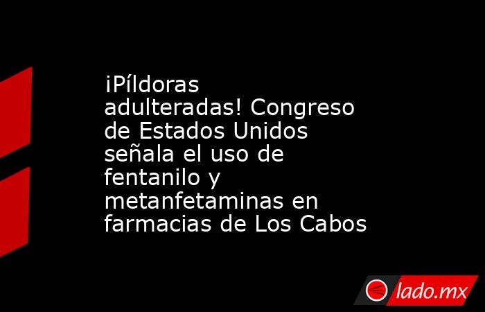 ¡Píldoras adulteradas! Congreso de Estados Unidos señala el uso de fentanilo y metanfetaminas en farmacias de Los Cabos. Noticias en tiempo real