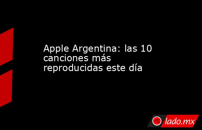 Apple Argentina: las 10 canciones más reproducidas este día. Noticias en tiempo real