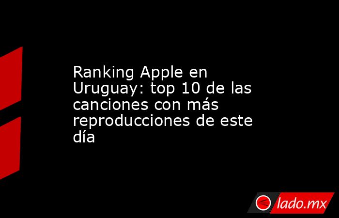 Ranking Apple en Uruguay: top 10 de las canciones con más reproducciones de este día. Noticias en tiempo real