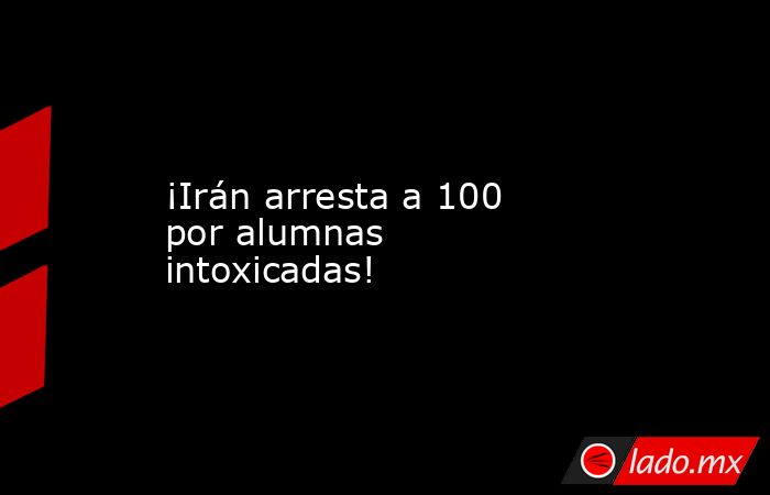 ¡Irán arresta a 100 por alumnas intoxicadas!. Noticias en tiempo real