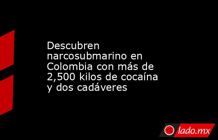 Descubren narcosubmarino en Colombia con más de 2,500 kilos de cocaína y dos cadáveres. Noticias en tiempo real
