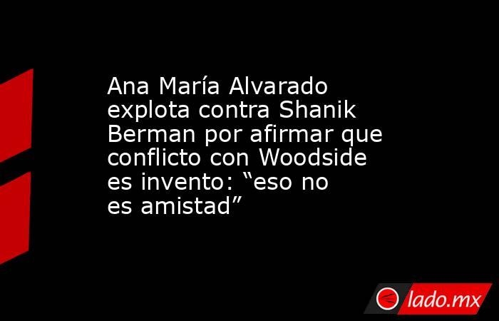 Ana María Alvarado explota contra Shanik Berman por afirmar que conflicto con Woodside es invento: “eso no es amistad”. Noticias en tiempo real