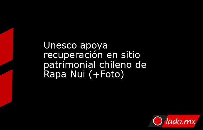 Unesco apoya recuperación en sitio patrimonial chileno de Rapa Nui (+Foto). Noticias en tiempo real