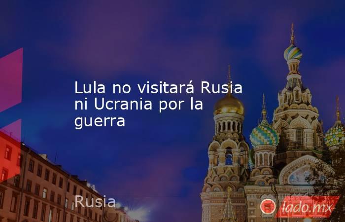 Lula no visitará Rusia ni Ucrania por la guerra. Noticias en tiempo real