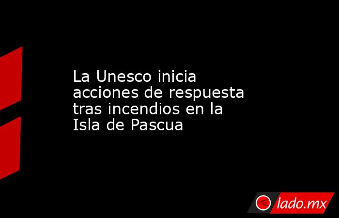 La Unesco inicia acciones de respuesta tras incendios en la Isla de Pascua. Noticias en tiempo real