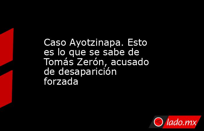 Caso Ayotzinapa. Esto es lo que se sabe de Tomás Zerón, acusado de desaparición forzada. Noticias en tiempo real
