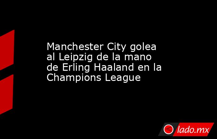 Manchester City golea al Leipzig de la mano de Erling Haaland en la Champions League. Noticias en tiempo real