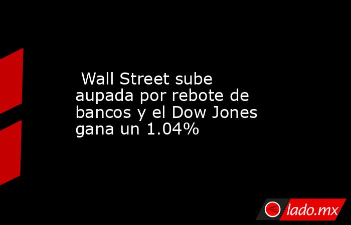  Wall Street sube aupada por rebote de bancos y el Dow Jones gana un 1.04%. Noticias en tiempo real