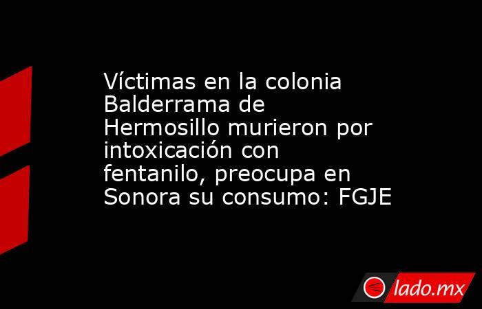 Víctimas en la colonia Balderrama de Hermosillo murieron por intoxicación con fentanilo, preocupa en Sonora su consumo: FGJE. Noticias en tiempo real