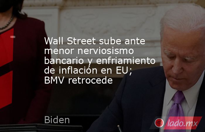 Wall Street sube ante menor nerviosismo bancario y enfriamiento de inflación en EU; BMV retrocede. Noticias en tiempo real
