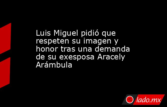 Luis Miguel pidió que respeten su imagen y honor tras una demanda de su exesposa Aracely Arámbula. Noticias en tiempo real