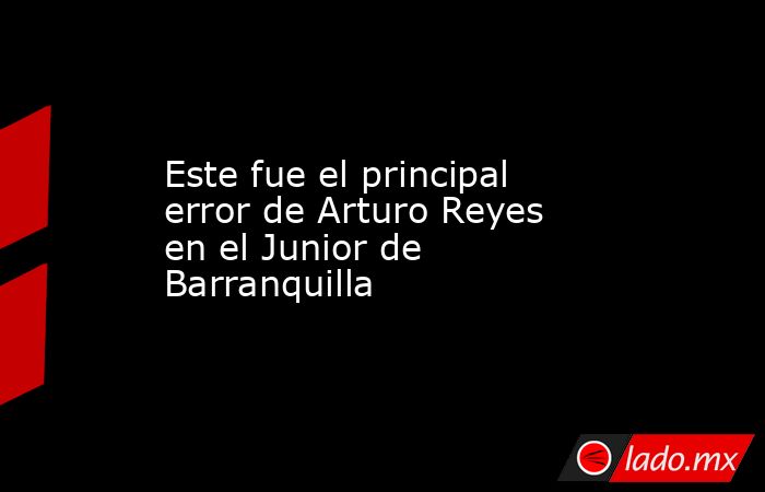 Este fue el principal error de Arturo Reyes en el Junior de Barranquilla. Noticias en tiempo real