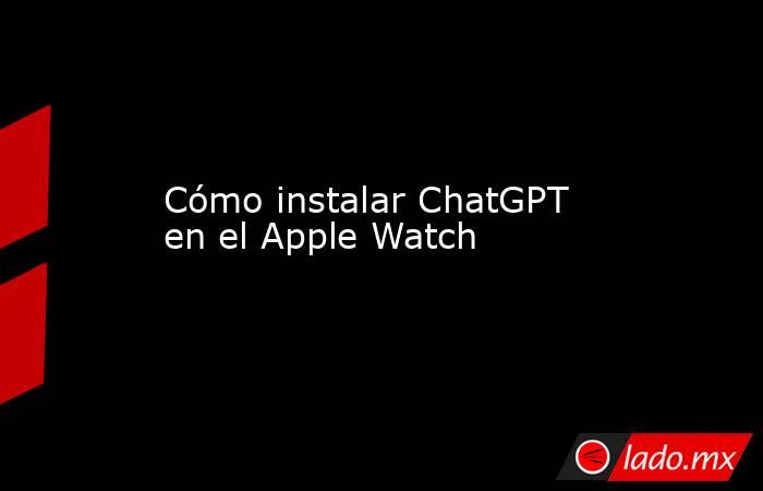 Cómo instalar ChatGPT en el Apple Watch. Noticias en tiempo real