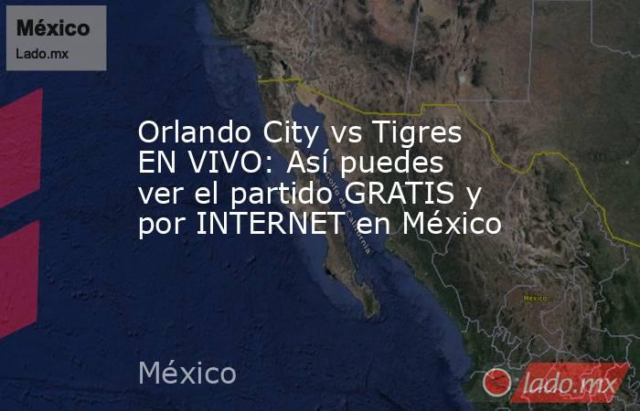 Orlando City vs Tigres EN VIVO: Así puedes ver el partido GRATIS y por INTERNET en México. Noticias en tiempo real