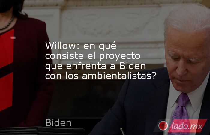 Willow: en qué consiste el proyecto que enfrenta a Biden con los ambientalistas?. Noticias en tiempo real
