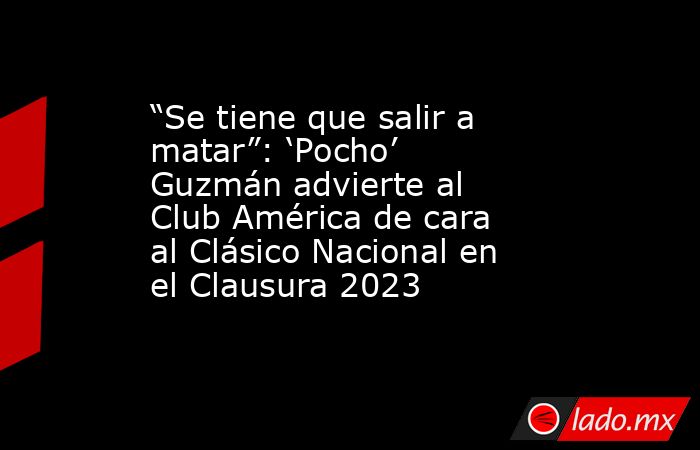 “Se tiene que salir a matar”: ‘Pocho’ Guzmán advierte al Club América de cara al Clásico Nacional en el Clausura 2023. Noticias en tiempo real