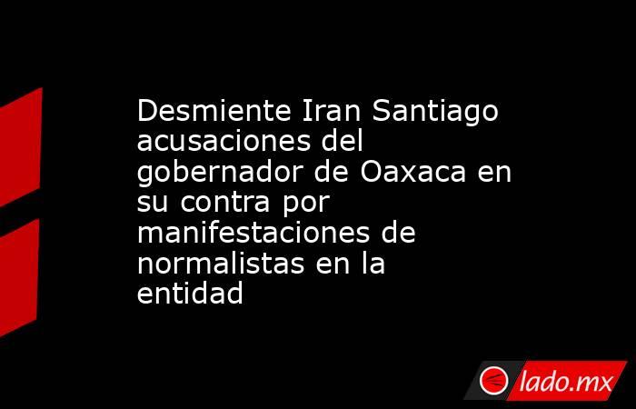 Desmiente Iran Santiago acusaciones del gobernador de Oaxaca en su contra por manifestaciones de normalistas en la entidad. Noticias en tiempo real