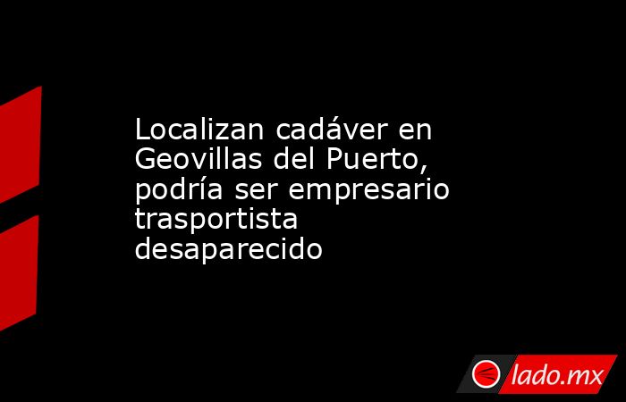 Localizan cadáver en Geovillas del Puerto, podría ser empresario trasportista desaparecido. Noticias en tiempo real