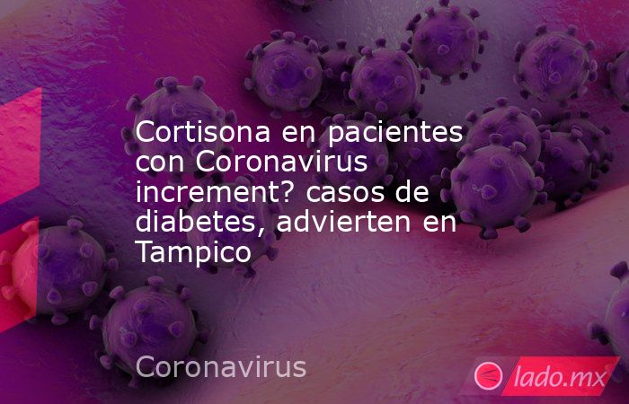 Cortisona en pacientes con Coronavirus increment? casos de diabetes, advierten en Tampico. Noticias en tiempo real