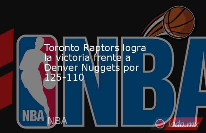 Toronto Raptors logra la victoria frente a Denver Nuggets por 125-110. Noticias en tiempo real
