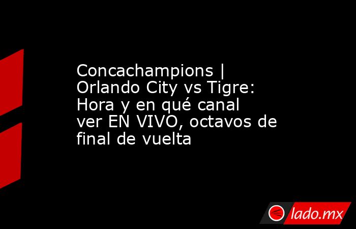 Concachampions | Orlando City vs Tigre: Hora y en qué canal ver EN VIVO, octavos de final de vuelta. Noticias en tiempo real