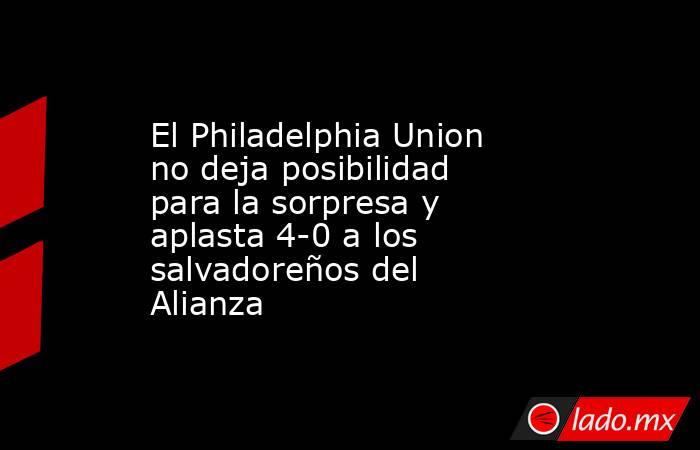 El Philadelphia Union no deja posibilidad para la sorpresa y aplasta 4-0 a los salvadoreños del Alianza. Noticias en tiempo real