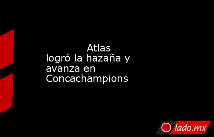            Atlas logró la hazaña y avanza en Concachampions            . Noticias en tiempo real