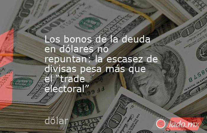Los bonos de la deuda en dólares no repuntan: la escasez de divisas pesa más que el “trade electoral”. Noticias en tiempo real