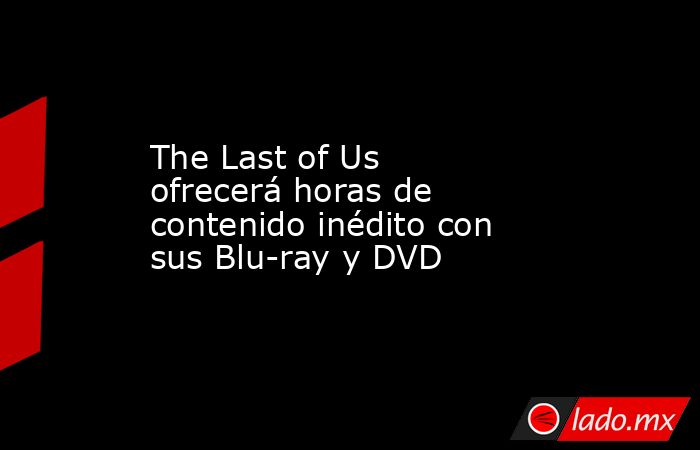 The Last of Us ofrecerá horas de contenido inédito con sus Blu-ray y DVD. Noticias en tiempo real