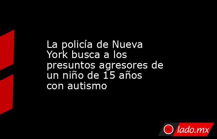 La policía de Nueva York busca a los presuntos agresores de un niño de 15 años con autismo. Noticias en tiempo real