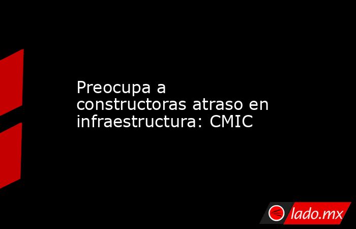 Preocupa a constructoras atraso en infraestructura: CMIC. Noticias en tiempo real