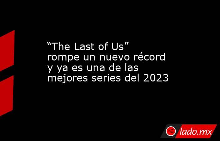 “The Last of Us” rompe un nuevo récord y ya es una de las mejores series del 2023. Noticias en tiempo real
