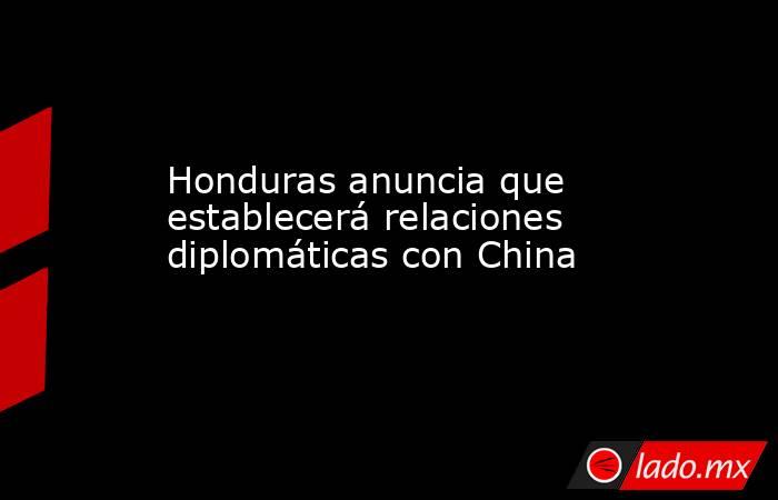 Honduras anuncia que establecerá relaciones diplomáticas con China. Noticias en tiempo real