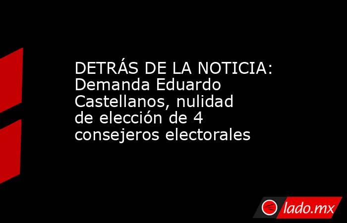 DETRÁS DE LA NOTICIA: Demanda Eduardo Castellanos, nulidad  de elección de 4 consejeros electorales. Noticias en tiempo real
