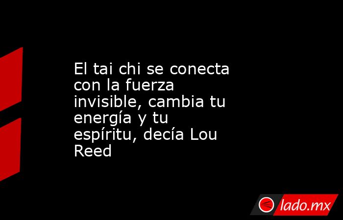 El tai chi se conecta con la fuerza invisible, cambia tu energía y tu espíritu, decía Lou Reed. Noticias en tiempo real